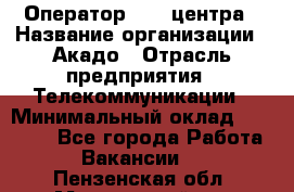 Оператор Call-центра › Название организации ­ Акадо › Отрасль предприятия ­ Телекоммуникации › Минимальный оклад ­ 30 000 - Все города Работа » Вакансии   . Пензенская обл.,Мокшанский р-н